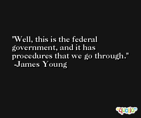 Well, this is the federal government, and it has procedures that we go through. -James Young