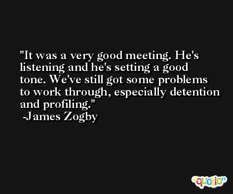 It was a very good meeting. He's listening and he's setting a good tone. We've still got some problems to work through, especially detention and profiling. -James Zogby