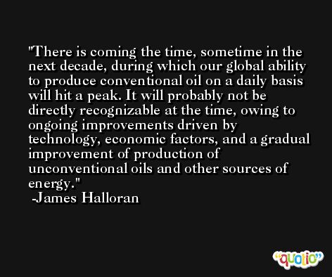 There is coming the time, sometime in the next decade, during which our global ability to produce conventional oil on a daily basis will hit a peak. It will probably not be directly recognizable at the time, owing to ongoing improvements driven by technology, economic factors, and a gradual improvement of production of unconventional oils and other sources of energy. -James Halloran