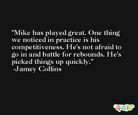Mike has played great. One thing we noticed in practice is his competitiveness. He's not afraid to go in and battle for rebounds. He's picked things up quickly. -Jamey Collins