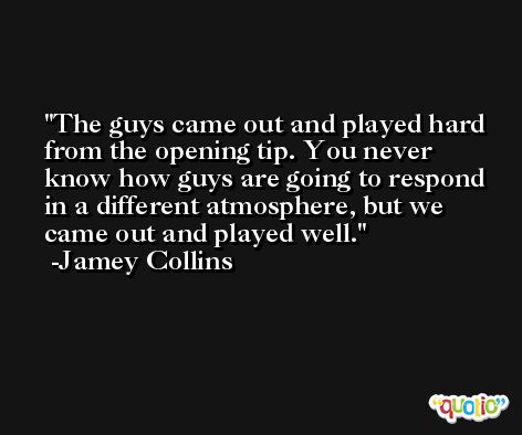 The guys came out and played hard from the opening tip. You never know how guys are going to respond in a different atmosphere, but we came out and played well. -Jamey Collins
