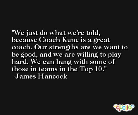 We just do what we're told, because Coach Kane is a great coach. Our strengths are we want to be good, and we are willing to play hard. We can hang with some of those in teams in the Top 10. -James Hancock