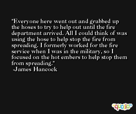 Everyone here went out and grabbed up the hoses to try to help out until the fire department arrived. All I could think of was using the hose to help stop the fire from spreading. I formerly worked for the fire service when I was in the military, so I focused on the hot embers to help stop them from spreading. -James Hancock