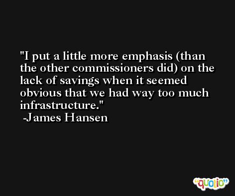 I put a little more emphasis (than the other commissioners did) on the lack of savings when it seemed obvious that we had way too much infrastructure. -James Hansen