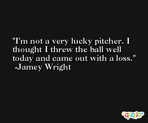 I'm not a very lucky pitcher. I thought I threw the ball well today and came out with a loss. -Jamey Wright