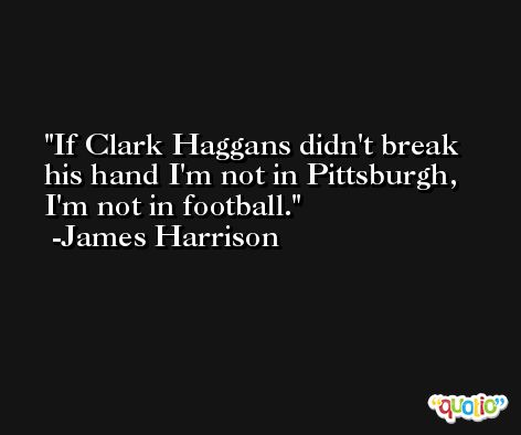 If Clark Haggans didn't break his hand I'm not in Pittsburgh, I'm not in football. -James Harrison