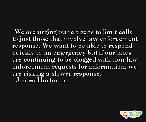 We are urging our citizens to limit calls to just those that involve law enforcement response. We want to be able to respond quickly to an emergency but if our lines are continuing to be clogged with non-law enforcement requests for information, we are risking a slower response. -James Hartman