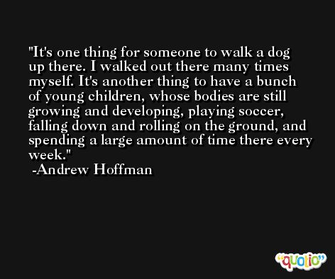 It's one thing for someone to walk a dog up there. I walked out there many times myself. It's another thing to have a bunch of young children, whose bodies are still growing and developing, playing soccer, falling down and rolling on the ground, and spending a large amount of time there every week. -Andrew Hoffman