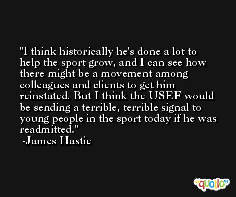 I think historically he's done a lot to help the sport grow, and I can see how there might be a movement among colleagues and clients to get him reinstated. But I think the USEF would be sending a terrible, terrible signal to young people in the sport today if he was readmitted. -James Hastie