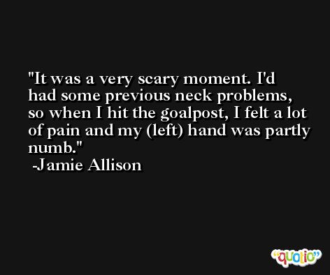 It was a very scary moment. I'd had some previous neck problems, so when I hit the goalpost, I felt a lot of pain and my (left) hand was partly numb. -Jamie Allison