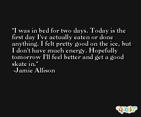 I was in bed for two days. Today is the first day I've actually eaten or done anything. I felt pretty good on the ice, but I don't have much energy. Hopefully tomorrow I'll feel better and get a good skate in. -Jamie Allison