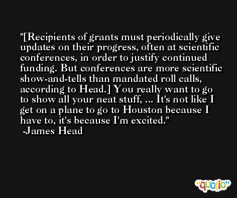 [Recipients of grants must periodically give updates on their progress, often at scientific conferences, in order to justify continued funding. But conferences are more scientific show-and-tells than mandated roll calls, according to Head.] You really want to go to show all your neat stuff, ... It's not like I get on a plane to go to Houston because I have to, it's because I'm excited. -James Head