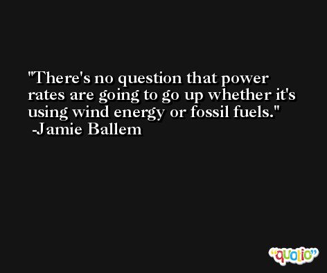 There's no question that power rates are going to go up whether it's using wind energy or fossil fuels. -Jamie Ballem