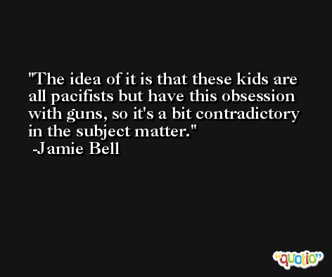 The idea of it is that these kids are all pacifists but have this obsession with guns, so it's a bit contradictory in the subject matter. -Jamie Bell