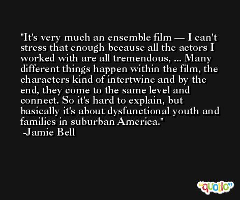 It's very much an ensemble film — I can't stress that enough because all the actors I worked with are all tremendous, ... Many different things happen within the film, the characters kind of intertwine and by the end, they come to the same level and connect. So it's hard to explain, but basically it's about dysfunctional youth and families in suburban America. -Jamie Bell