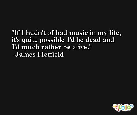 If I hadn't of had music in my life, it's quite possible I'd be dead and I'd much rather be alive. -James Hetfield