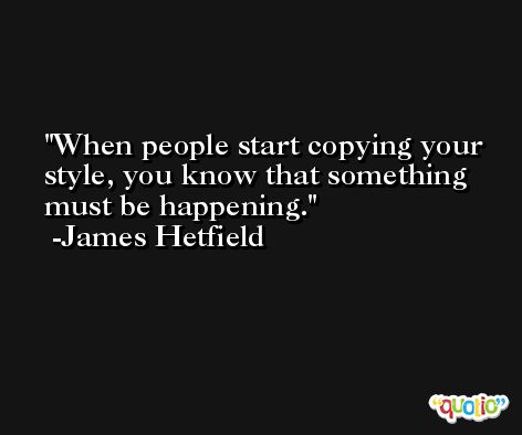When people start copying your style, you know that something must be happening. -James Hetfield