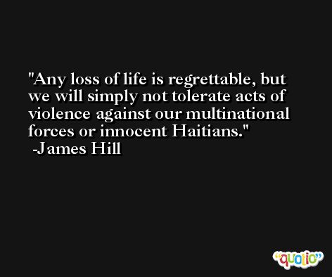 Any loss of life is regrettable, but we will simply not tolerate acts of violence against our multinational forces or innocent Haitians. -James Hill
