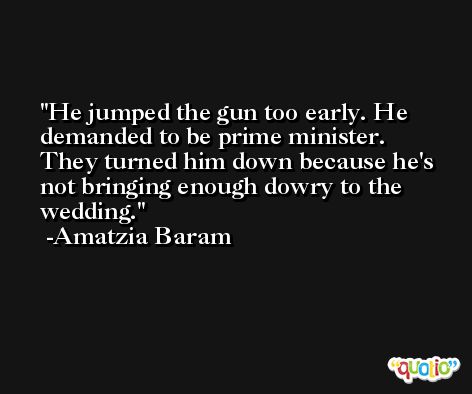 He jumped the gun too early. He demanded to be prime minister. They turned him down because he's not bringing enough dowry to the wedding. -Amatzia Baram