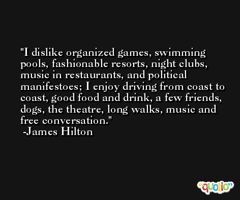 I dislike organized games, swimming pools, fashionable resorts, night clubs, music in restaurants, and political manifestoes; I enjoy driving from coast to coast, good food and drink, a few friends, dogs, the theatre, long walks, music and free conversation. -James Hilton