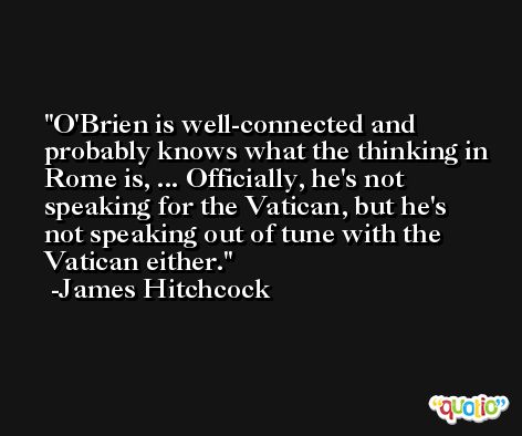 O'Brien is well-connected and probably knows what the thinking in Rome is, ... Officially, he's not speaking for the Vatican, but he's not speaking out of tune with the Vatican either. -James Hitchcock
