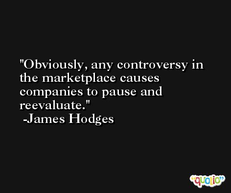 Obviously, any controversy in the marketplace causes companies to pause and reevaluate. -James Hodges