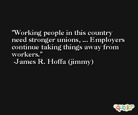 Working people in this country need stronger unions, ... Employers continue taking things away from workers. -James R. Hoffa (jimmy)