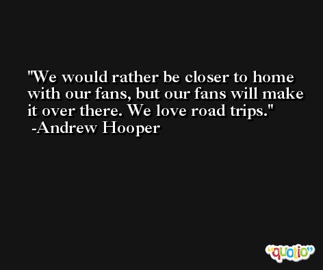 We would rather be closer to home with our fans, but our fans will make it over there. We love road trips. -Andrew Hooper