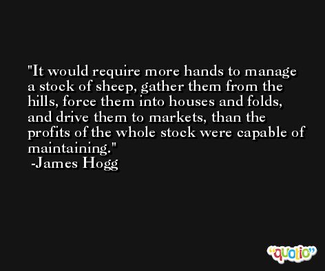 It would require more hands to manage a stock of sheep, gather them from the hills, force them into houses and folds, and drive them to markets, than the profits of the whole stock were capable of maintaining. -James Hogg