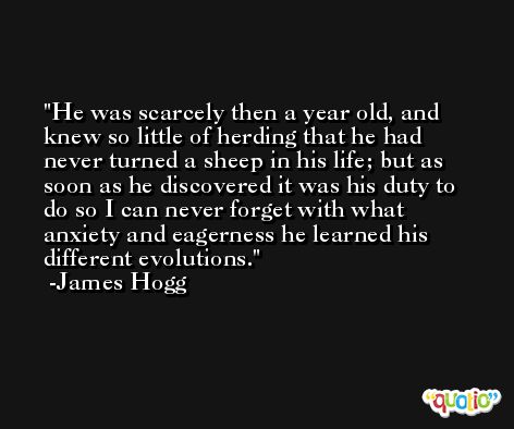 He was scarcely then a year old, and knew so little of herding that he had never turned a sheep in his life; but as soon as he discovered it was his duty to do so I can never forget with what anxiety and eagerness he learned his different evolutions. -James Hogg