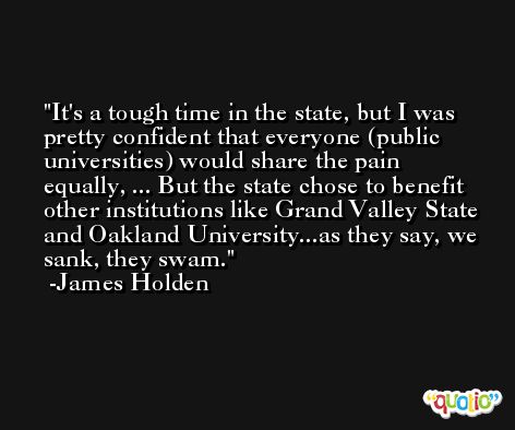 It's a tough time in the state, but I was pretty confident that everyone (public universities) would share the pain equally, ... But the state chose to benefit other institutions like Grand Valley State and Oakland University...as they say, we sank, they swam. -James Holden