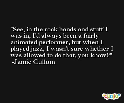 See, in the rock bands and stuff I was in, I'd always been a fairly animated performer, but when I played jazz, I wasn't sure whether I was allowed to do that, you know? -Jamie Cullum