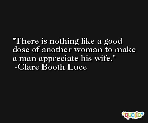 There is nothing like a good dose of another woman to make a man appreciate his wife. -Clare Booth Luce