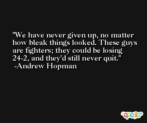 We have never given up, no matter how bleak things looked. These guys are fighters; they could be losing 24-2, and they'd still never quit. -Andrew Hopman