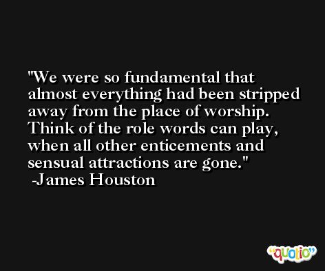 We were so fundamental that almost everything had been stripped away from the place of worship. Think of the role words can play, when all other enticements and sensual attractions are gone. -James Houston