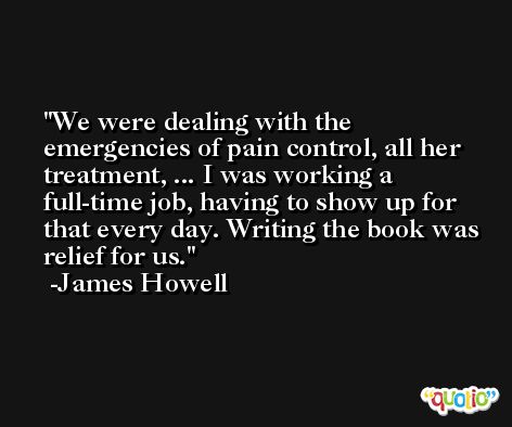 We were dealing with the emergencies of pain control, all her treatment, ... I was working a full-time job, having to show up for that every day. Writing the book was relief for us. -James Howell