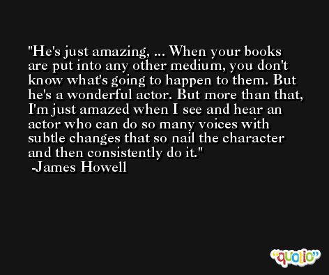 He's just amazing, ... When your books are put into any other medium, you don't know what's going to happen to them. But he's a wonderful actor. But more than that, I'm just amazed when I see and hear an actor who can do so many voices with subtle changes that so nail the character and then consistently do it. -James Howell