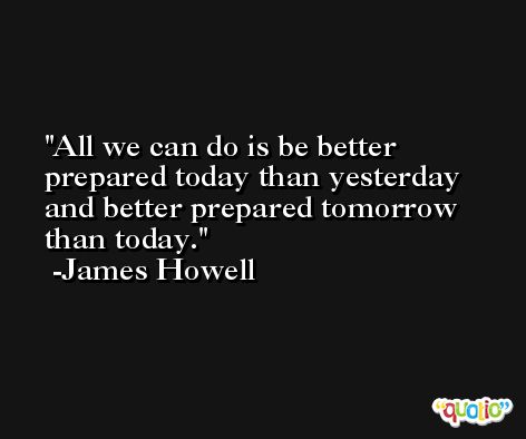 All we can do is be better prepared today than yesterday and better prepared tomorrow than today. -James Howell