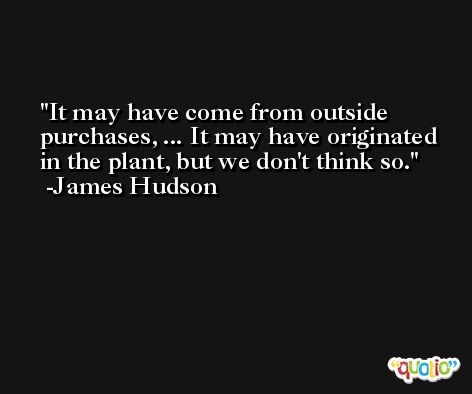 It may have come from outside purchases, ... It may have originated in the plant, but we don't think so. -James Hudson