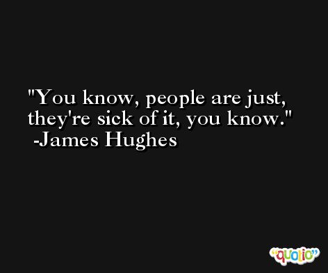 You know, people are just, they're sick of it, you know. -James Hughes