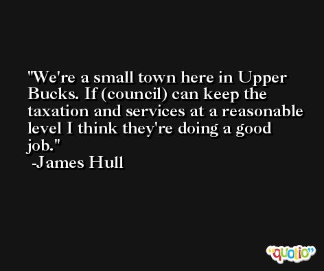 We're a small town here in Upper Bucks. If (council) can keep the taxation and services at a reasonable level I think they're doing a good job. -James Hull