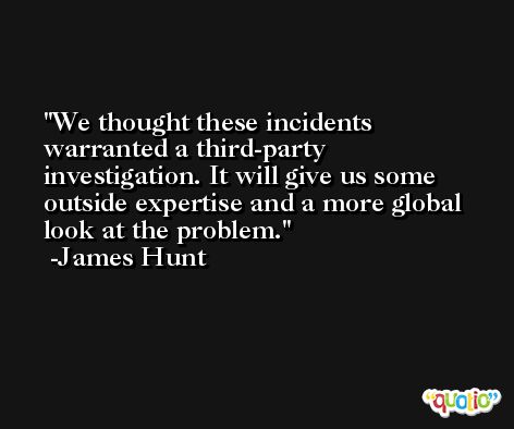 We thought these incidents warranted a third-party investigation. It will give us some outside expertise and a more global look at the problem. -James Hunt