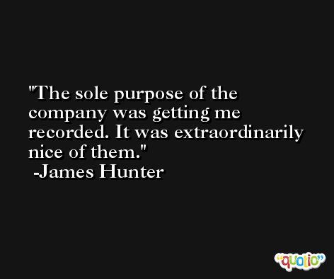 The sole purpose of the company was getting me recorded. It was extraordinarily nice of them. -James Hunter