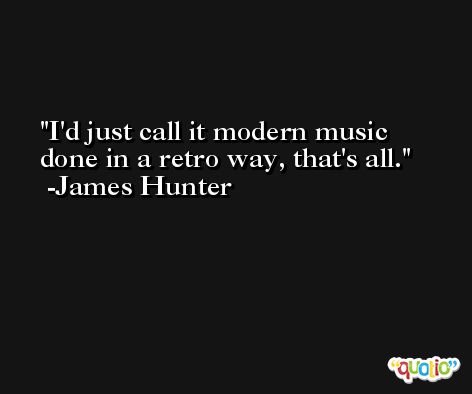 I'd just call it modern music done in a retro way, that's all. -James Hunter