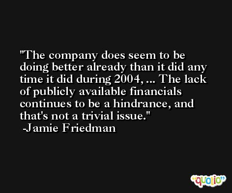 The company does seem to be doing better already than it did any time it did during 2004, ... The lack of publicly available financials continues to be a hindrance, and that's not a trivial issue. -Jamie Friedman