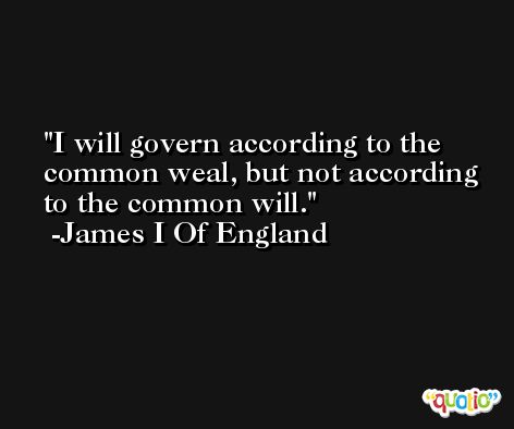 I will govern according to the common weal, but not according to the common will. -James I Of England