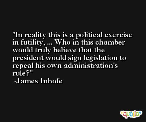 In reality this is a political exercise in futility, ... Who in this chamber would truly believe that the president would sign legislation to repeal his own administration's rule? -James Inhofe