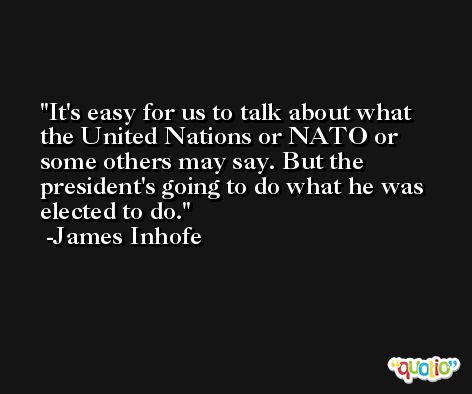 It's easy for us to talk about what the United Nations or NATO or some others may say. But the president's going to do what he was elected to do. -James Inhofe