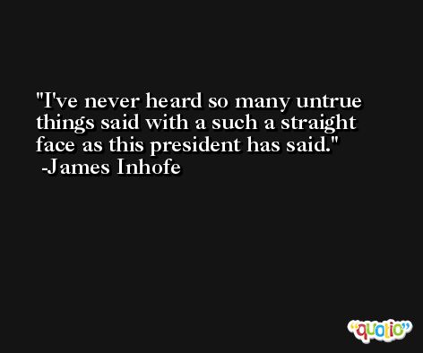 I've never heard so many untrue things said with a such a straight face as this president has said. -James Inhofe