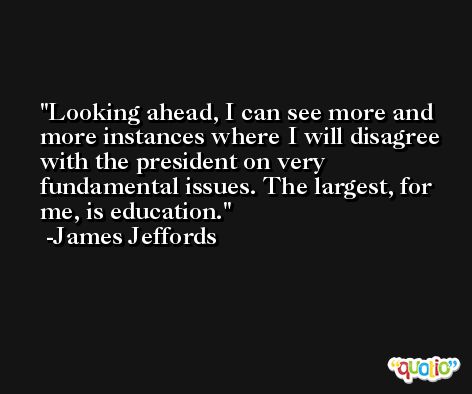 Looking ahead, I can see more and more instances where I will disagree with the president on very fundamental issues. The largest, for me, is education. -James Jeffords